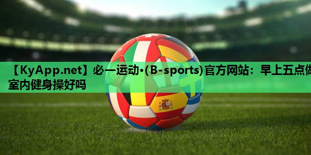 必一运动·(B-sports)官方网站：早上五点做室内健身操好吗